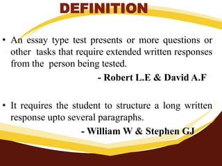 DEFINITION
• An essay type test presents or more questions or
other tasks that require extended written responses
from the person being tested.
- Robert L.E & David A.F
• It requires the student to structure a long written
response upto several paragraphs.
- William W & Stephen GJ
 