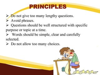 PRINCIPLES
 Do not give too many lengthy questions.
 Avoid phrases.
 Questions should be well structured with specific
purpose or topic at a time.
 Words should be simple, clear and carefully
selected.
 Do not allow too many choices.
 