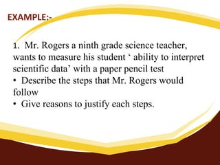 EXAMPLE:-
1. Mr. Rogers a ninth grade science teacher,
wants to measure his student ‘ ability to interpret
scientific data’ with a paper pencil test
• Describe the steps that Mr. Rogers would
follow
• Give reasons to justify each steps.
 
