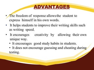 ADVANTAGES
• The freedom of response allowsthe student to
express himself in his own words.
• It helps students to improve their writing skills such
as writing speed.
• It encourages creativity by allowing their own
unique way.
• It encourages good study habits in students.
• It does not encourage guessing and cheating during
testing.
 
