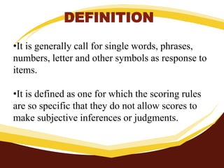 DEFINITION
•It is generally call for single words, phrases,
numbers, letter and other symbols as response to
items.
•It is defined as one for which the scoring rules
are so specific that they do not allow scores to
make subjective inferences or judgments.
 