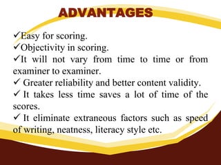ADVANTAGES
Easy for scoring.
Objectivity in scoring.
It will not vary from time to time or from
examiner to examiner.
 Greater reliability and better content validity.
 It takes less time saves a lot of time of the
scores.
 It eliminate extraneous factors such as speed
of writing, neatness, literacy style etc.
 