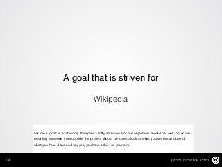 productpanda.com14
A goal that is striven for
Wikipedia
For me a ‘goal’ is a bit wooly. It implies a lofty ambition. For me objectives should be, well, objective -
meaning someone from outside the project should be able to look at what you set out to do and
what you have done and say yes, you have achieved your aim.
 