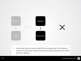 productpanda.com28
KPIs
TacticsObjectives
Requirements
✕
• However often clients come with pre-defined tactics and requirements. And the objectives
are hazy. This is not so good. Clients are not always best placed to judge what tactics will best
achieve their objectives.
 
