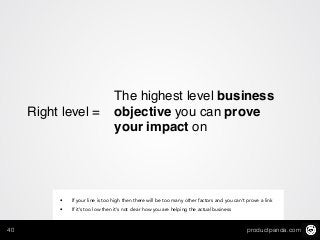 productpanda.com40
Right level =!
The highest level business
objective you can prove
your impact on
• If your line is too high then there will be too many other factors and you can’t prove a link
• If it’s too low then it’s not clear how you are helping the actual business
 