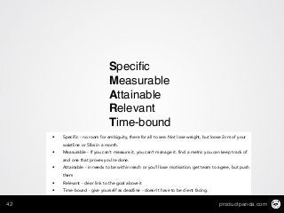 productpanda.com42
Speciﬁc 
Measurable!
Attainable!
Relevant!
Time-bound
• Specific - no room for ambiguity, there for all to see. Not lose weight, but loose 2cm of your
waistline or 5lbs in a month.
• Measurable - If you can’t measure it, you can’t manage it. find a metric you can keep track of
and one that proves you’re done.
• Attainable - in needs to be within reach or you’ll lose motivation. get team to agree, but push
them
• Relevant - clear link to the goal above it
• Time-bound - give yourself as deadline - doesn’t have to be client facing.
 