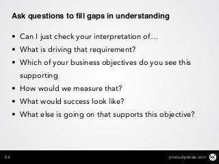 productpanda.com54
Ask questions to ﬁll gaps in understanding
• Can I just check your interpretation of…
• What is driving that requirement?
• Which of your business objectives do you see this
supporting
• How would we measure that?
• What would success look like?
• What else is going on that supports this objective?
 