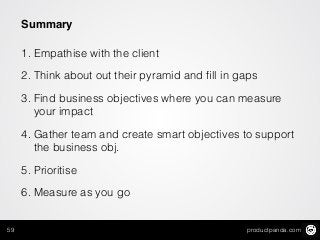 productpanda.com59
Summary
1. Empathise with the client
2. Think about out their pyramid and ﬁll in gaps
3. Find business objectives where you can measure
your impact
4. Gather team and create smart objectives to support
the business obj.
5. Prioritise
6. Measure as you go
 