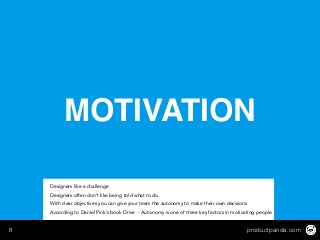productpanda.com8
MOTIVATION
Designers like a challenge
Designers often don’t like being told what to do.
With clear objectives you can give your team the autonomy to make their own decisions
According to Daniel Pink’s book Drive - Autonomy is one of three key factors in motivating people
 