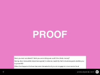 productpanda.com9
PROOF
Have you ever wondered if what you were doing was worth the clients money?
Having clear measurable objectives agreed in advance, explicitly tied to business goals enables you
to prove ROI
When that happens the boss becomes interested and you can engage at a more senior level
 