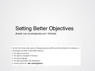Setting Better Objectives!
!
!
Alastair Lee | productpanda.com | @docket!
Factors that influence the success of design projects are often not directly related to the designer or
the design work itself. It’s often about getting:
• the right environment
• the right mix of people in the team
• the right timescales
• the right relationship with stakeholders
• and the right brief - with useful objectives
 