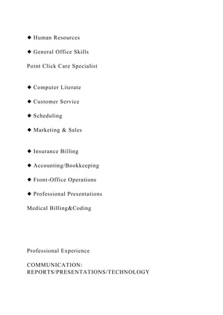 ◆ Human Resources
◆ General Office Skills
Point Click Care Specialist
◆ Computer Literate
◆ Customer Service
◆ Scheduling
◆ Marketing & Sales
◆ Insurance Billing
◆ Accounting/Bookkeeping
◆ Front-Office Operations
◆ Professional Presentations
Medical Billing&Coding
Professional Experience
COMMUNICATION:
REPORTS/PRESENTATIONS/TECHNOLOGY
 