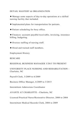 DETAIL MASTERY & ORGANIZATION
◆ Manage some aspects of day-to-day operations at a skilled
nursing facility that included:
◆ Implemented plans for transportation for patients.
◆ Patient scheduling for busy office.
◆ Finances: accounts payable/receivable, invoicing, insurance
billing, budgeting.
◆ Oversee staffing of nursing staff.
◆ Hired and trained staff members.
Employment History
RESCARE
REGIONAL BUSINESS MANAGER 3/2015 TO PRESENT
UNIVERSITY PLACE NURSING AND REHABILITATION -
Charlotte, NC
Payroll Clerk, 3/2009 to 6/2009
Business Office Manager, 6/2009 to 3/2015
Intermittent Admissions Coordinator
AVANTE AT CHARLOTTE - Charlotte, NC
Licensed Practical Nurse/Restorative Director, 2000 to 2004
Intermittent Medical Records Clerk, 2004 to 2009
 