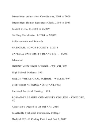 Intermittent Admissions Coordinator, 2004 to 2009
Intermittent Human Resources Clerk, 2004 to 2009
Payroll Clerk, 11/2008 to 2/2009
Staffing Coordinator, 8/2004 to 5/2009
Achievements and Rewards
NATIONAL HONOR SOCIETY, 5/2014
CAPELLA UNIVERSITY DEANS LIST, 11/2017
Education
MOUNT VIEW HIGH SCHOOL - WELCH, WV
High School Diploma, 1991
WELCH VOCATIONAL SCHOOL - WELCH, WV
CERTIFIED NURSING ASSISTANT,1992
Licensed Practical Nursing, 1993
ROWAN-CABBARUS COMMUNITY COLLEGE - CONCORD,
NC
Associate’s Degree in Liberal Arts, 2016
Fayettville Technical Community College
Medical ICD-10 Coding Part 1 and Part 2, 2017
 