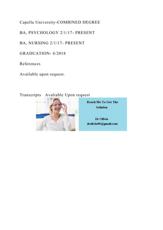 Capella University-COMBINED DEGREE
BA, PSYCHOLOGY 2/1/17- PRESENT
BA, NURSING 2/1/17- PRESENT
GRADUATION- 6/2018
References
Available upon request.
Transcripts Avaliable Upon request
 