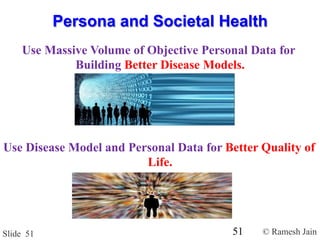 © Ramesh JainSlide 51
Use Massive Volume of Objective Personal Data for
Building Better Disease Models.
Persona and Societal Health
Use Disease Model and Personal Data for Better Quality of
Life.
51
 