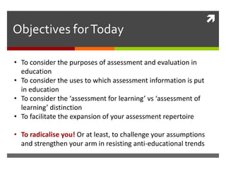 
Objectives for Today

• To consider the purposes of assessment and evaluation in
  education
• To consider the uses to which assessment information is put
  in education
• To consider the ‘assessment for learning’ vs ‘assessment of
  learning’ distinction
• To facilitate the expansion of your assessment repertoire

• To radicalise you! Or at least, to challenge your assumptions
  and strengthen your arm in resisting anti-educational trends
 