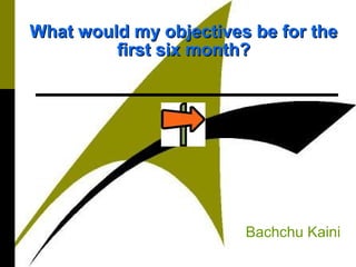 What would my objectives be for theWhat would my objectives be for the
first six month?first six month?
Bachchu Kaini
 