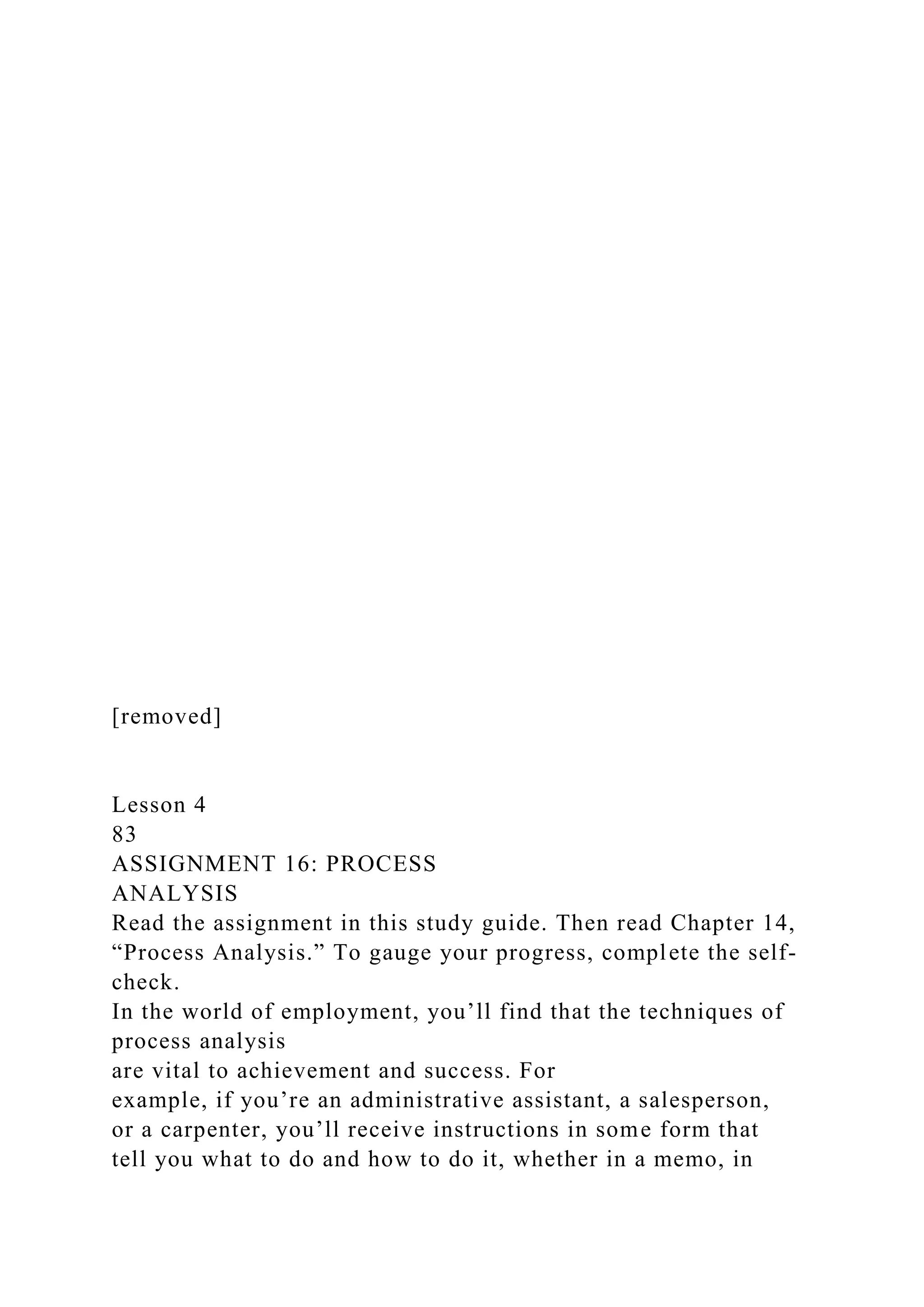 [removed]
Lesson 4
83
ASSIGNMENT 16: PROCESS
ANALYSIS
Read the assignment in this study guide. Then read Chapter 14,
“Process Analysis.” To gauge your progress, complete the self-
check.
In the world of employment, you’ll find that the techniques of
process analysis
are vital to achievement and success. For
example, if you’re an administrative assistant, a salesperson,
or a carpenter, you’ll receive instructions in some form that
tell you what to do and how to do it, whether in a memo, in
 