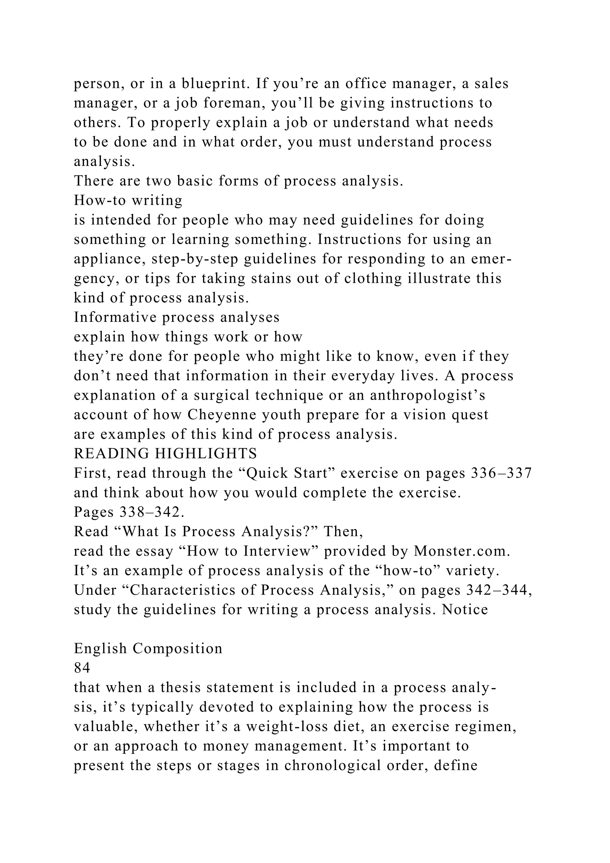 person, or in a blueprint. If you’re an office manager, a sales
manager, or a job foreman, you’ll be giving instructions to
others. To properly explain a job or understand what needs
to be done and in what order, you must understand process
analysis.
There are two basic forms of process analysis.
How-to writing
is intended for people who may need guidelines for doing
something or learning something. Instructions for using an
appliance, step-by-step guidelines for responding to an emer-
gency, or tips for taking stains out of clothing illustrate this
kind of process analysis.
Informative process analyses
explain how things work or how
they’re done for people who might like to know, even if they
don’t need that information in their everyday lives. A process
explanation of a surgical technique or an anthropologist’s
account of how Cheyenne youth prepare for a vision quest
are examples of this kind of process analysis.
READING HIGHLIGHTS
First, read through the “Quick Start” exercise on pages 336–337
and think about how you would complete the exercise.
Pages 338–342.
Read “What Is Process Analysis?” Then,
read the essay “How to Interview” provided by Monster.com.
It’s an example of process analysis of the “how-to” variety.
Under “Characteristics of Process Analysis,” on pages 342–344,
study the guidelines for writing a process analysis. Notice
English Composition
84
that when a thesis statement is included in a process analy-
sis, it’s typically devoted to explaining how the process is
valuable, whether it’s a weight-loss diet, an exercise regimen,
or an approach to money management. It’s important to
present the steps or stages in chronological order, define
 