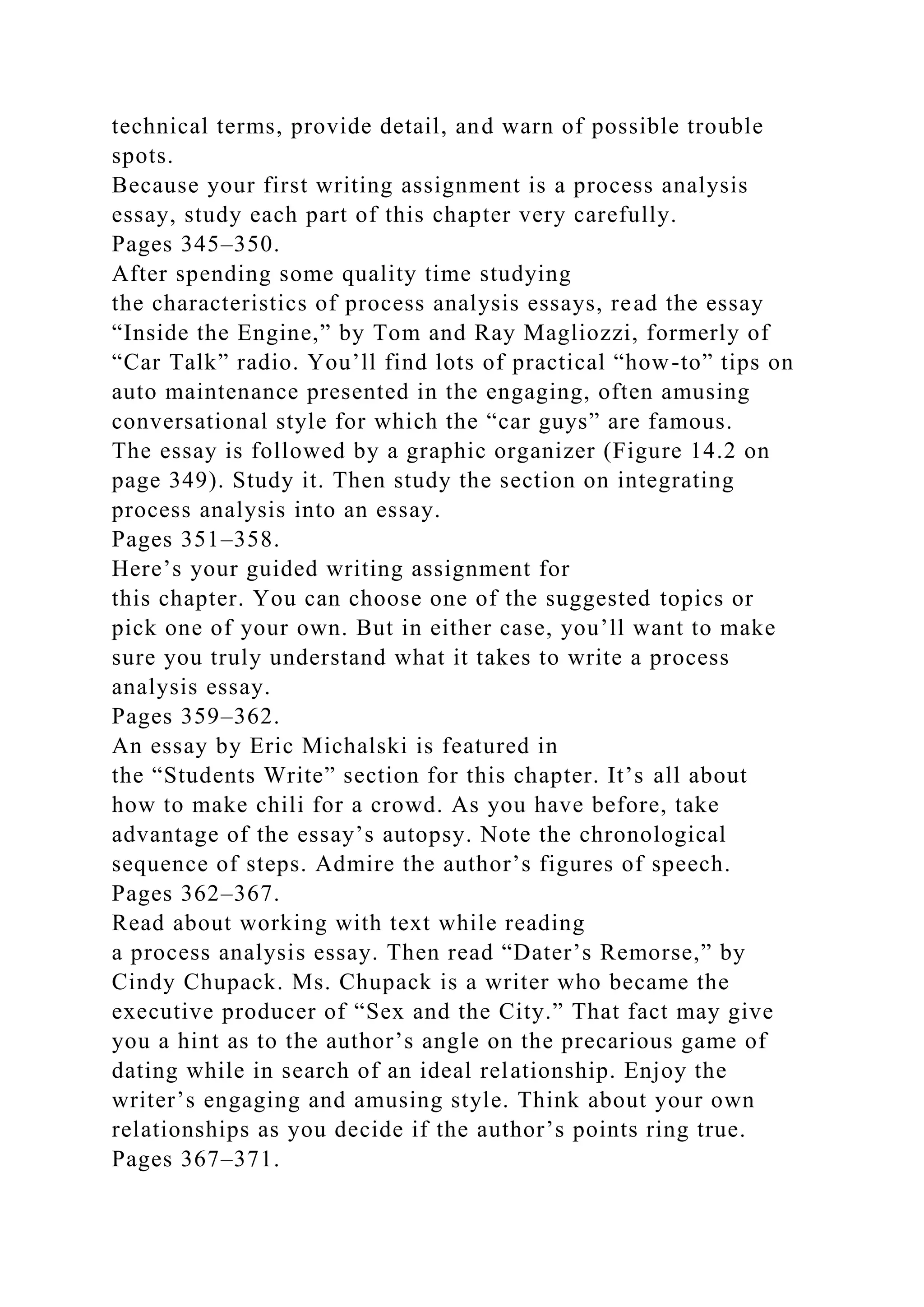 technical terms, provide detail, and warn of possible trouble
spots.
Because your first writing assignment is a process analysis
essay, study each part of this chapter very carefully.
Pages 345–350.
After spending some quality time studying
the characteristics of process analysis essays, read the essay
“Inside the Engine,” by Tom and Ray Magliozzi, formerly of
“Car Talk” radio. You’ll find lots of practical “how-to” tips on
auto maintenance presented in the engaging, often amusing
conversational style for which the “car guys” are famous.
The essay is followed by a graphic organizer (Figure 14.2 on
page 349). Study it. Then study the section on integrating
process analysis into an essay.
Pages 351–358.
Here’s your guided writing assignment for
this chapter. You can choose one of the suggested topics or
pick one of your own. But in either case, you’ll want to make
sure you truly understand what it takes to write a process
analysis essay.
Pages 359–362.
An essay by Eric Michalski is featured in
the “Students Write” section for this chapter. It’s all about
how to make chili for a crowd. As you have before, take
advantage of the essay’s autopsy. Note the chronological
sequence of steps. Admire the author’s figures of speech.
Pages 362–367.
Read about working with text while reading
a process analysis essay. Then read “Dater’s Remorse,” by
Cindy Chupack. Ms. Chupack is a writer who became the
executive producer of “Sex and the City.” That fact may give
you a hint as to the author’s angle on the precarious game of
dating while in search of an ideal relationship. Enjoy the
writer’s engaging and amusing style. Think about your own
relationships as you decide if the author’s points ring true.
Pages 367–371.
 