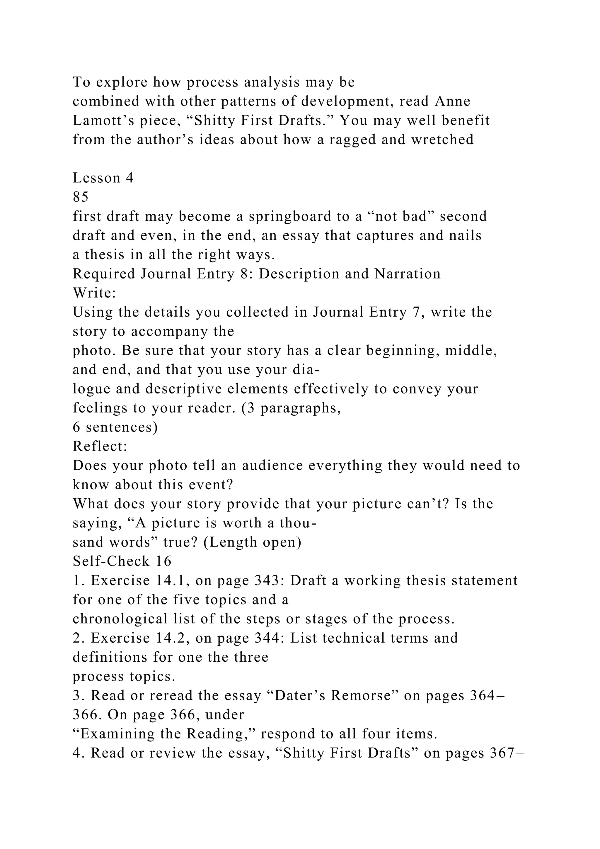 To explore how process analysis may be
combined with other patterns of development, read Anne
Lamott’s piece, “Shitty First Drafts.” You may well benefit
from the author’s ideas about how a ragged and wretched
Lesson 4
85
first draft may become a springboard to a “not bad” second
draft and even, in the end, an essay that captures and nails
a thesis in all the right ways.
Required Journal Entry 8: Description and Narration
Write:
Using the details you collected in Journal Entry 7, write the
story to accompany the
photo. Be sure that your story has a clear beginning, middle,
and end, and that you use your dia-
logue and descriptive elements effectively to convey your
feelings to your reader. (3 paragraphs,
6 sentences)
Reflect:
Does your photo tell an audience everything they would need to
know about this event?
What does your story provide that your picture can’t? Is the
saying, “A picture is worth a thou-
sand words” true? (Length open)
Self-Check 16
1. Exercise 14.1, on page 343: Draft a working thesis statement
for one of the five topics and a
chronological list of the steps or stages of the process.
2. Exercise 14.2, on page 344: List technical terms and
definitions for one the three
process topics.
3. Read or reread the essay “Dater’s Remorse” on pages 364–
366. On page 366, under
“Examining the Reading,” respond to all four items.
4. Read or review the essay, “Shitty First Drafts” on pages 367–
 