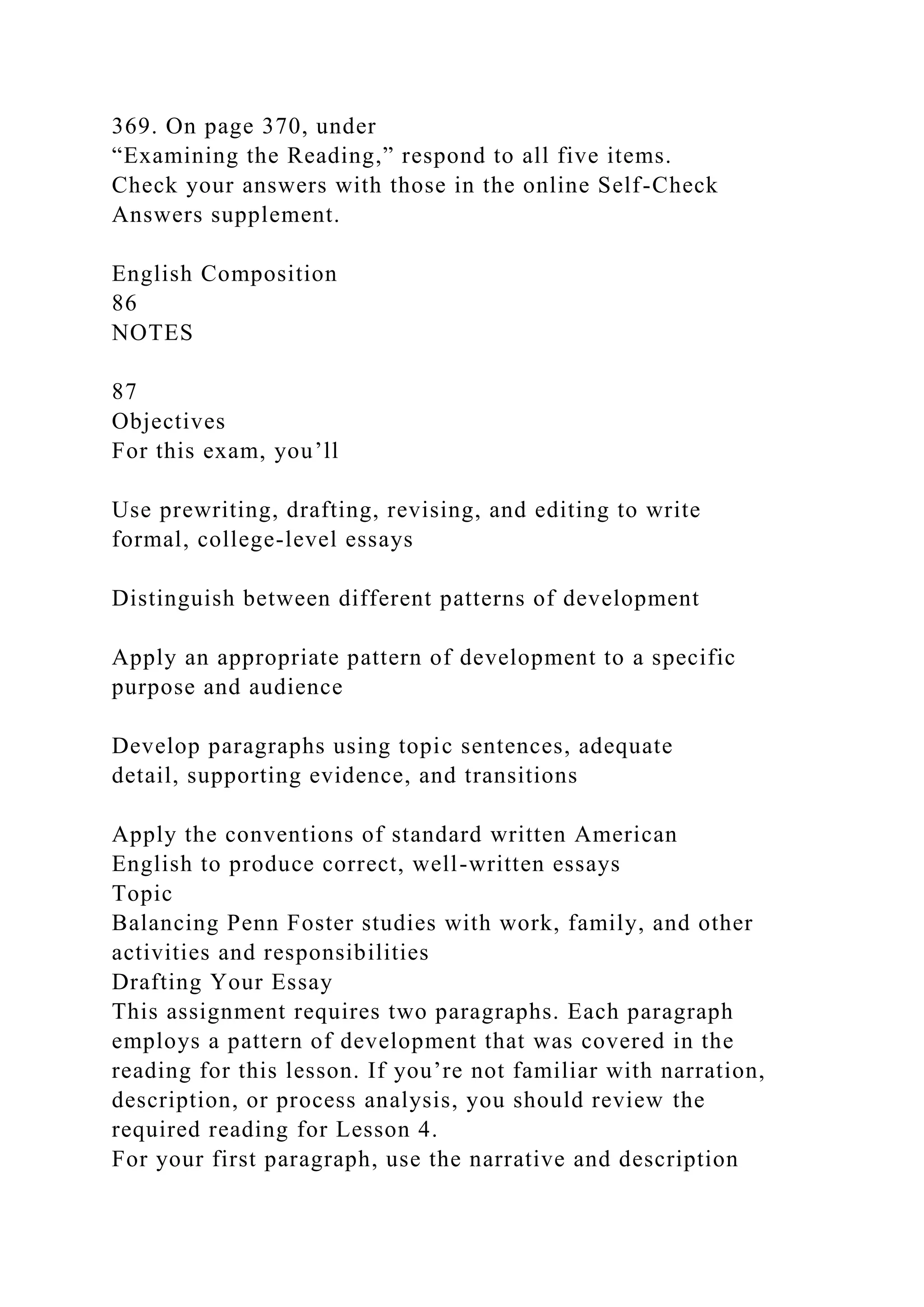 369. On page 370, under
“Examining the Reading,” respond to all five items.
Check your answers with those in the online Self-Check
Answers supplement.
English Composition
86
NOTES
87
Objectives
For this exam, you’ll
Use prewriting, drafting, revising, and editing to write
formal, college-level essays
Distinguish between different patterns of development
Apply an appropriate pattern of development to a specific
purpose and audience
Develop paragraphs using topic sentences, adequate
detail, supporting evidence, and transitions
Apply the conventions of standard written American
English to produce correct, well-written essays
Topic
Balancing Penn Foster studies with work, family, and other
activities and responsibilities
Drafting Your Essay
This assignment requires two paragraphs. Each paragraph
employs a pattern of development that was covered in the
reading for this lesson. If you’re not familiar with narration,
description, or process analysis, you should review the
required reading for Lesson 4.
For your first paragraph, use the narrative and description
 