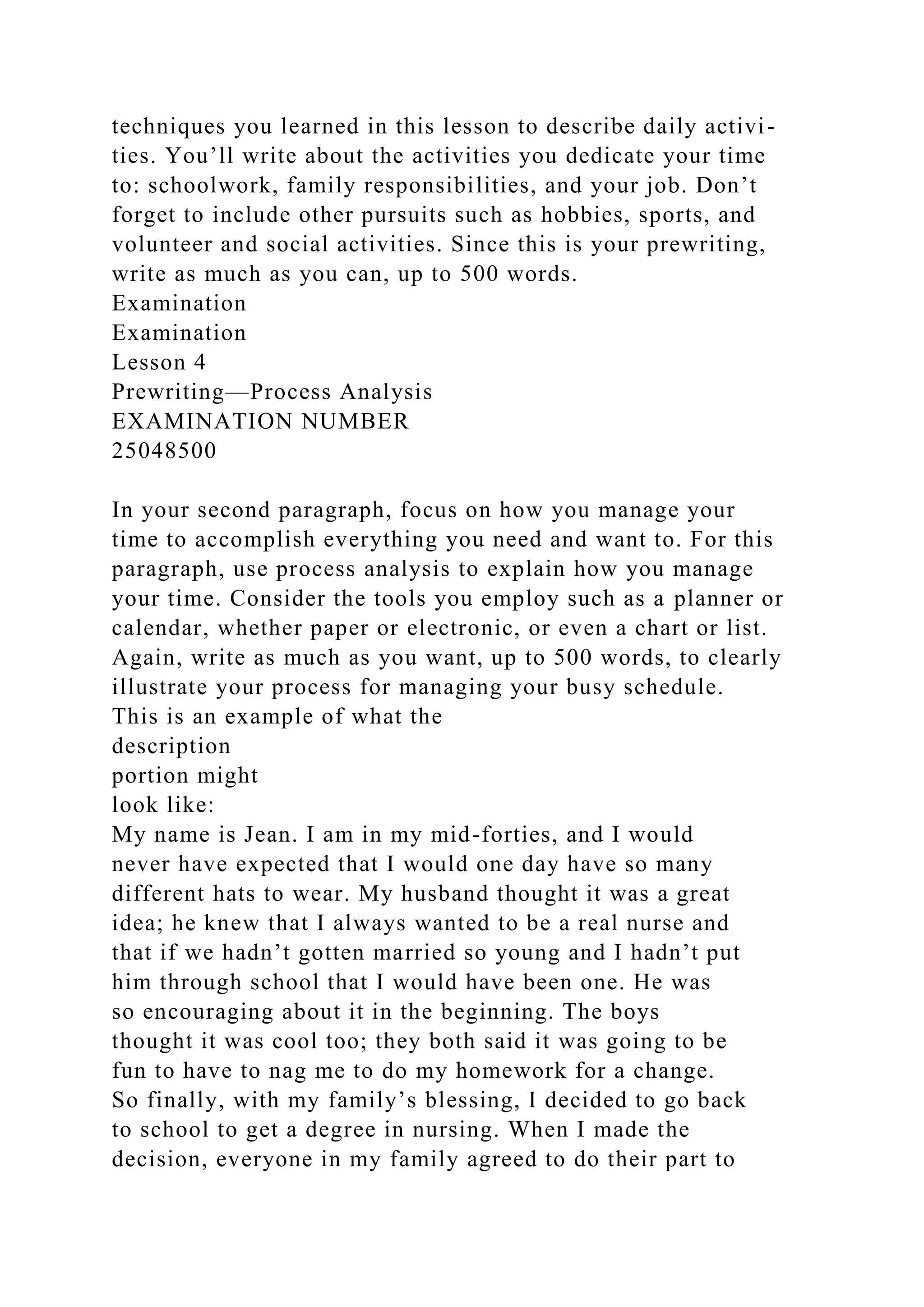 techniques you learned in this lesson to describe daily activi-
ties. You’ll write about the activities you dedicate your time
to: schoolwork, family responsibilities, and your job. Don’t
forget to include other pursuits such as hobbies, sports, and
volunteer and social activities. Since this is your prewriting,
write as much as you can, up to 500 words.
Examination
Examination
Lesson 4
Prewriting—Process Analysis
EXAMINATION NUMBER
25048500
In your second paragraph, focus on how you manage your
time to accomplish everything you need and want to. For this
paragraph, use process analysis to explain how you manage
your time. Consider the tools you employ such as a planner or
calendar, whether paper or electronic, or even a chart or list.
Again, write as much as you want, up to 500 words, to clearly
illustrate your process for managing your busy schedule.
This is an example of what the
description
portion might
look like:
My name is Jean. I am in my mid-forties, and I would
never have expected that I would one day have so many
different hats to wear. My husband thought it was a great
idea; he knew that I always wanted to be a real nurse and
that if we hadn’t gotten married so young and I hadn’t put
him through school that I would have been one. He was
so encouraging about it in the beginning. The boys
thought it was cool too; they both said it was going to be
fun to have to nag me to do my homework for a change.
So finally, with my family’s blessing, I decided to go back
to school to get a degree in nursing. When I made the
decision, everyone in my family agreed to do their part to
 