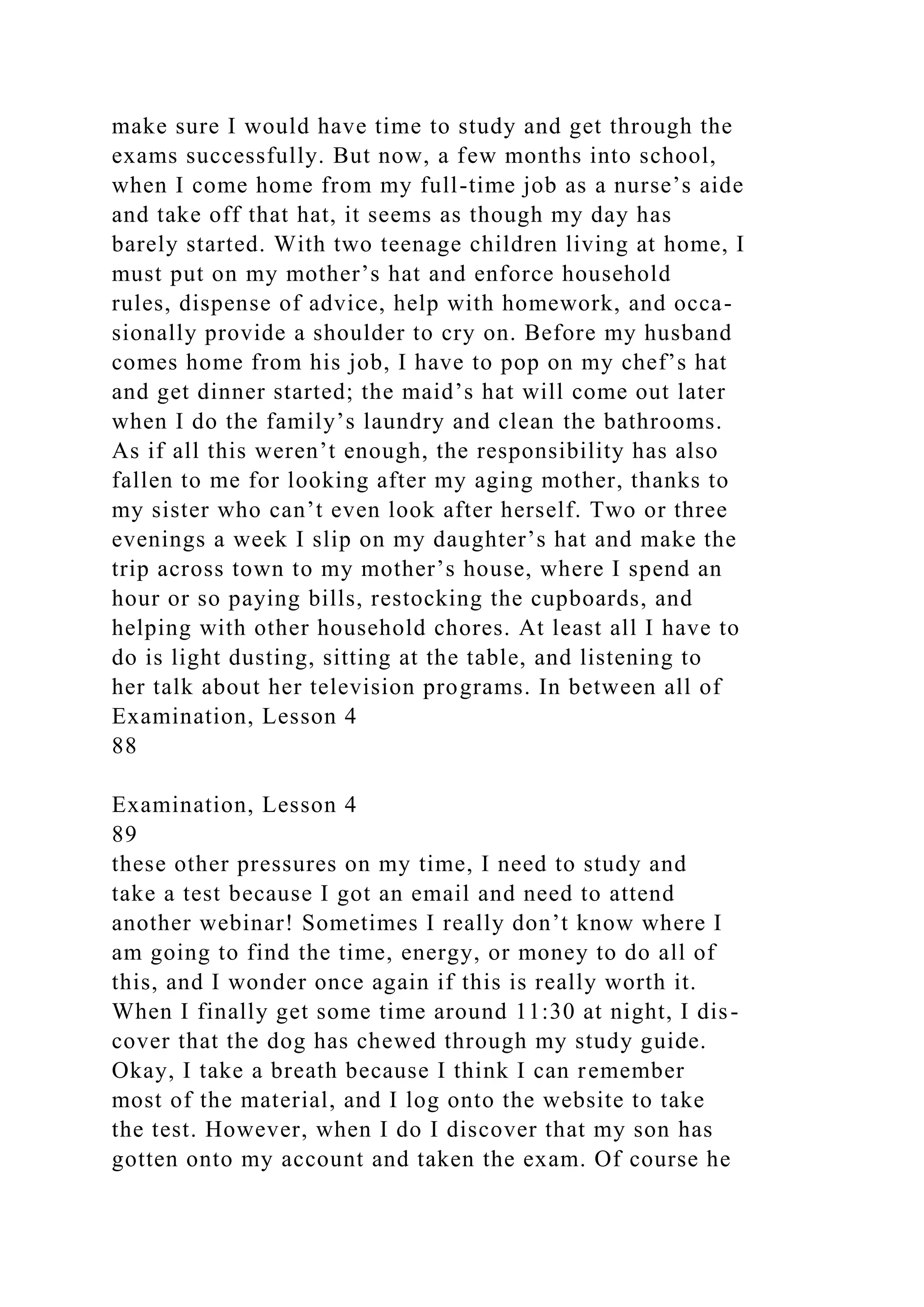 make sure I would have time to study and get through the
exams successfully. But now, a few months into school,
when I come home from my full-time job as a nurse’s aide
and take off that hat, it seems as though my day has
barely started. With two teenage children living at home, I
must put on my mother’s hat and enforce household
rules, dispense of advice, help with homework, and occa-
sionally provide a shoulder to cry on. Before my husband
comes home from his job, I have to pop on my chef’s hat
and get dinner started; the maid’s hat will come out later
when I do the family’s laundry and clean the bathrooms.
As if all this weren’t enough, the responsibility has also
fallen to me for looking after my aging mother, thanks to
my sister who can’t even look after herself. Two or three
evenings a week I slip on my daughter’s hat and make the
trip across town to my mother’s house, where I spend an
hour or so paying bills, restocking the cupboards, and
helping with other household chores. At least all I have to
do is light dusting, sitting at the table, and listening to
her talk about her television programs. In between all of
Examination, Lesson 4
88
Examination, Lesson 4
89
these other pressures on my time, I need to study and
take a test because I got an email and need to attend
another webinar! Sometimes I really don’t know where I
am going to find the time, energy, or money to do all of
this, and I wonder once again if this is really worth it.
When I finally get some time around 11:30 at night, I dis-
cover that the dog has chewed through my study guide.
Okay, I take a breath because I think I can remember
most of the material, and I log onto the website to take
the test. However, when I do I discover that my son has
gotten onto my account and taken the exam. Of course he
 