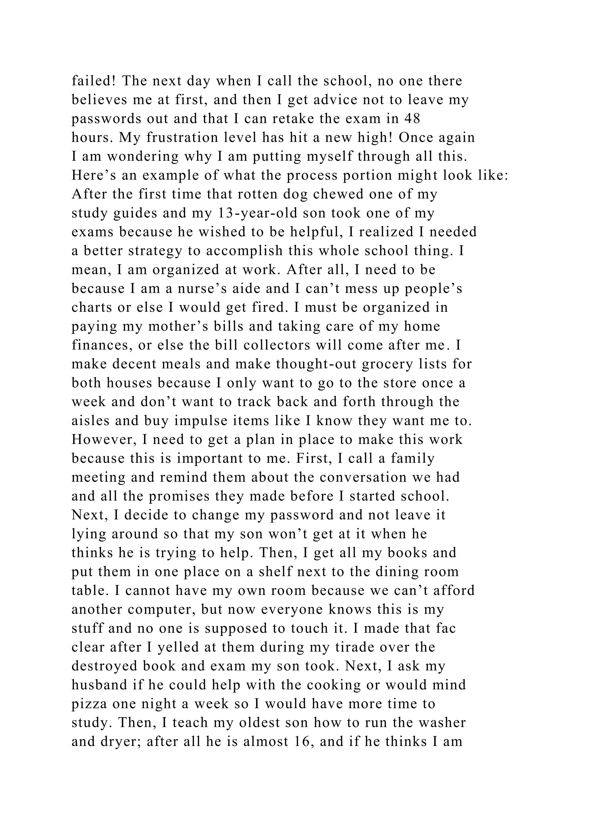 failed! The next day when I call the school, no one there
believes me at first, and then I get advice not to leave my
passwords out and that I can retake the exam in 48
hours. My frustration level has hit a new high! Once again
I am wondering why I am putting myself through all this.
Here’s an example of what the process portion might look like:
After the first time that rotten dog chewed one of my
study guides and my 13-year-old son took one of my
exams because he wished to be helpful, I realized I needed
a better strategy to accomplish this whole school thing. I
mean, I am organized at work. After all, I need to be
because I am a nurse’s aide and I can’t mess up people’s
charts or else I would get fired. I must be organized in
paying my mother’s bills and taking care of my home
finances, or else the bill collectors will come after me. I
make decent meals and make thought-out grocery lists for
both houses because I only want to go to the store once a
week and don’t want to track back and forth through the
aisles and buy impulse items like I know they want me to.
However, I need to get a plan in place to make this work
because this is important to me. First, I call a family
meeting and remind them about the conversation we had
and all the promises they made before I started school.
Next, I decide to change my password and not leave it
lying around so that my son won’t get at it when he
thinks he is trying to help. Then, I get all my books and
put them in one place on a shelf next to the dining room
table. I cannot have my own room because we can’t afford
another computer, but now everyone knows this is my
stuff and no one is supposed to touch it. I made that fac
clear after I yelled at them during my tirade over the
destroyed book and exam my son took. Next, I ask my
husband if he could help with the cooking or would mind
pizza one night a week so I would have more time to
study. Then, I teach my oldest son how to run the washer
and dryer; after all he is almost 16, and if he thinks I am
 