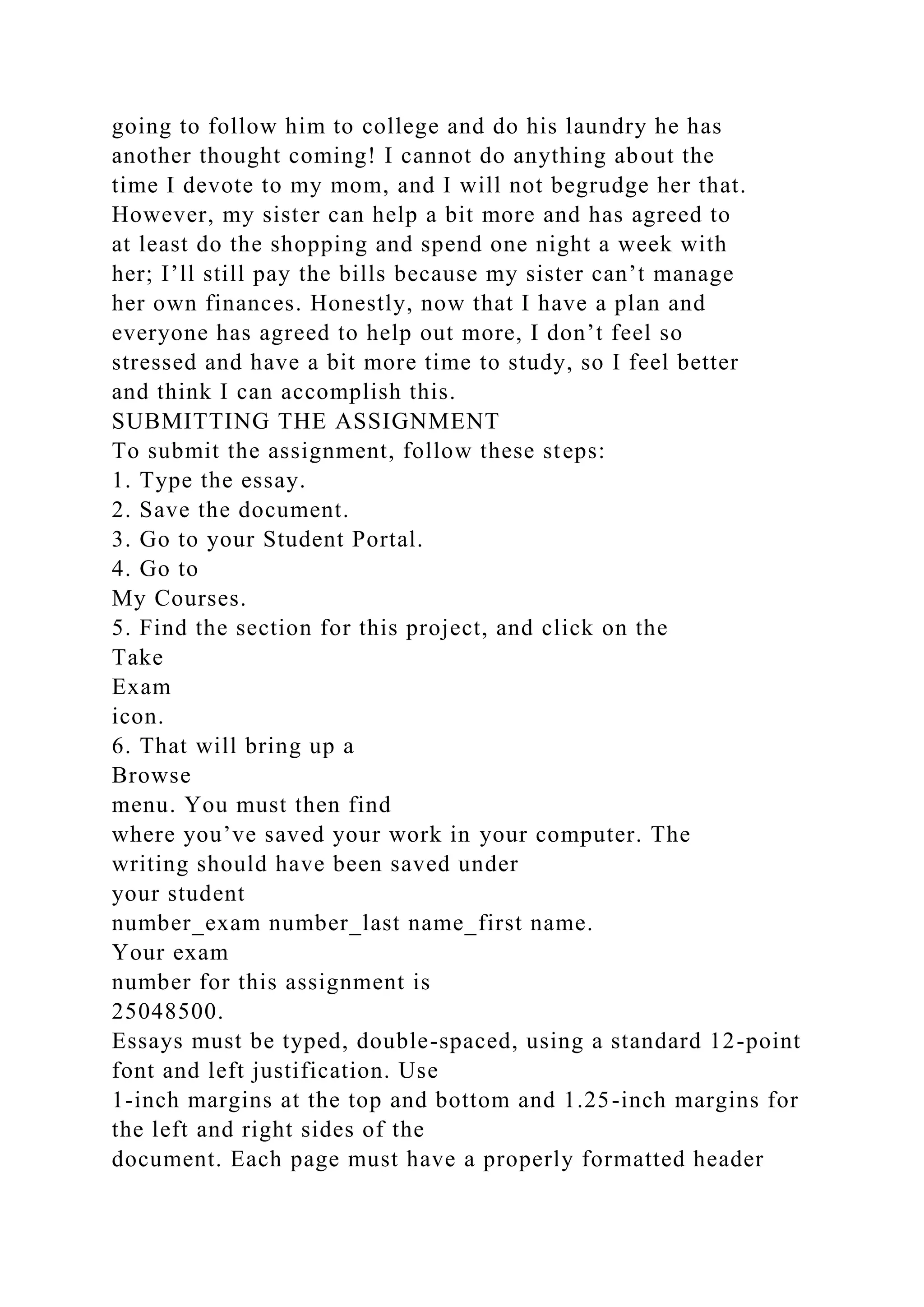 going to follow him to college and do his laundry he has
another thought coming! I cannot do anything about the
time I devote to my mom, and I will not begrudge her that.
However, my sister can help a bit more and has agreed to
at least do the shopping and spend one night a week with
her; I’ll still pay the bills because my sister can’t manage
her own finances. Honestly, now that I have a plan and
everyone has agreed to help out more, I don’t feel so
stressed and have a bit more time to study, so I feel better
and think I can accomplish this.
SUBMITTING THE ASSIGNMENT
To submit the assignment, follow these steps:
1. Type the essay.
2. Save the document.
3. Go to your Student Portal.
4. Go to
My Courses.
5. Find the section for this project, and click on the
Take
Exam
icon.
6. That will bring up a
Browse
menu. You must then find
where you’ve saved your work in your computer. The
writing should have been saved under
your student
number_exam number_last name_first name.
Your exam
number for this assignment is
25048500.
Essays must be typed, double-spaced, using a standard 12-point
font and left justification. Use
1-inch margins at the top and bottom and 1.25-inch margins for
the left and right sides of the
document. Each page must have a properly formatted header
 