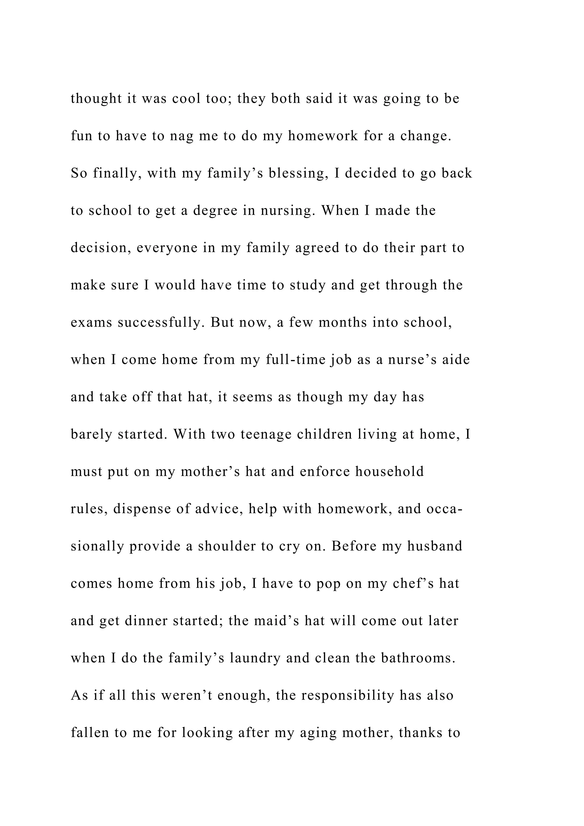 thought it was cool too; they both said it was going to be
fun to have to nag me to do my homework for a change.
So finally, with my family’s blessing, I decided to go back
to school to get a degree in nursing. When I made the
decision, everyone in my family agreed to do their part to
make sure I would have time to study and get through the
exams successfully. But now, a few months into school,
when I come home from my full-time job as a nurse’s aide
and take off that hat, it seems as though my day has
barely started. With two teenage children living at home, I
must put on my mother’s hat and enforce household
rules, dispense of advice, help with homework, and occa-
sionally provide a shoulder to cry on. Before my husband
comes home from his job, I have to pop on my chef’s hat
and get dinner started; the maid’s hat will come out later
when I do the family’s laundry and clean the bathrooms.
As if all this weren’t enough, the responsibility has also
fallen to me for looking after my aging mother, thanks to
 