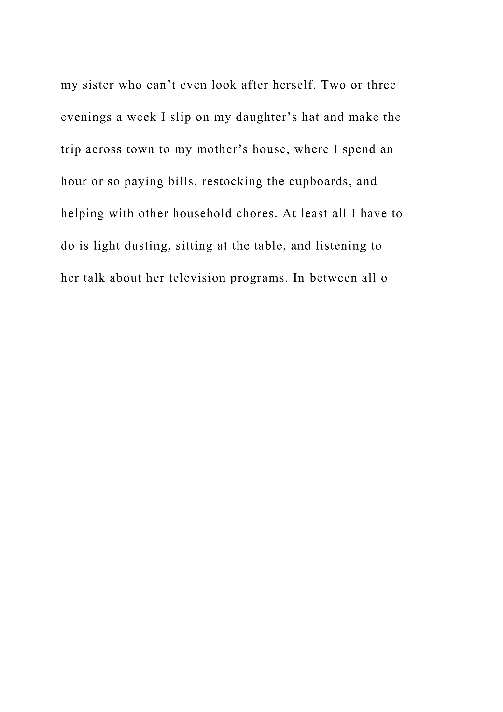 my sister who can’t even look after herself. Two or three
evenings a week I slip on my daughter’s hat and make the
trip across town to my mother’s house, where I spend an
hour or so paying bills, restocking the cupboards, and
helping with other household chores. At least all I have to
do is light dusting, sitting at the table, and listening to
her talk about her television programs. In between all o
 