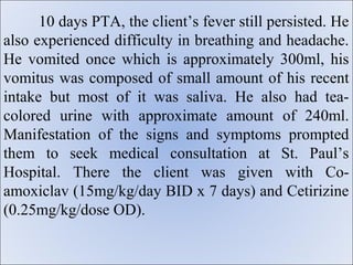 10 days PTA, the client’s fever still persisted. He
also experienced difficulty in breathing and headache.
He vomited once which is approximately 300ml, his
vomitus was composed of small amount of his recent
intake but most of it was saliva. He also had tea-
colored urine with approximate amount of 240ml.
Manifestation of the signs and symptoms prompted
them to seek medical consultation at St. Paul’s
Hospital. There the client was given with Co-
amoxiclav (15mg/kg/day BID x 7 days) and Cetirizine
(0.25mg/kg/dose OD).
 