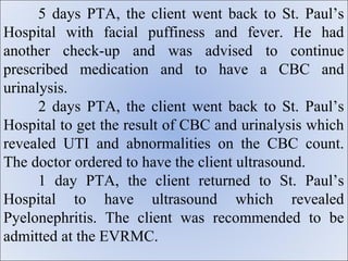 5 days PTA, the client went back to St. Paul’s
Hospital with facial puffiness and fever. He had
another check-up and was advised to continue
prescribed medication and to have a CBC and
urinalysis.
      2 days PTA, the client went back to St. Paul’s
Hospital to get the result of CBC and urinalysis which
revealed UTI and abnormalities on the CBC count.
The doctor ordered to have the client ultrasound.
      1 day PTA, the client returned to St. Paul’s
Hospital to have ultrasound which revealed
Pyelonephritis. The client was recommended to be
admitted at the EVRMC.
 