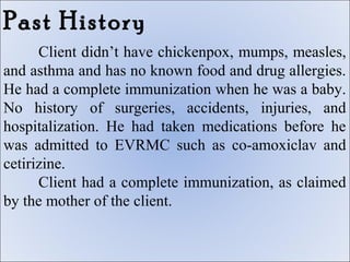 Past History
      Client didn’t have chickenpox, mumps, measles,
and asthma and has no known food and drug allergies.
He had a complete immunization when he was a baby.
No history of surgeries, accidents, injuries, and
hospitalization. He had taken medications before he
was admitted to EVRMC such as co-amoxiclav and
cetirizine.
      Client had a complete immunization, as claimed
by the mother of the client.
 