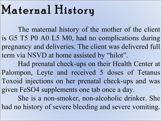 Maternal History
     The maternal history of the mother of the client
is G5 T5 P0 A0 L5 M0, had no complications during
pregnancy and deliveries. The client was delivered full
term via NSVD at home assisted by “hilot”.
     Had prenatal check-ups on their Health Center at
Palompon, Leyte and received 5 doses of Tetanus
Toxoid injections on her prenatal check-ups and was
given FeSO4 supplements one tab once a day.
     She is a non-smoker, non-alcoholic drinker. She
had no history of severe bleeding and severe vomiting.
 