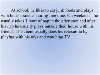 At school, he likes to eat junk foods and plays
with his classmates during free time. On weekends, he
usually takes 1 hour of nap in the afternoon and after
his nap he usually plays outside their house with his
friends. The client usually does his relaxation by
playing with his toys and watching TV.
 