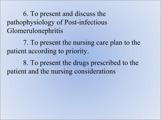 6. To present and discuss the
pathophysiology of Post-infectious
Glomerulonephritis
      7. To present the nursing care plan to the
patient according to priority.
      8. To present the drugs prescribed to the
patient and the nursing considerations
 