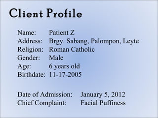 Client Profile
 Name:        Patient Z
 Address:     Brgy. Sabang, Palompon, Leyte
 Religion:    Roman Catholic
 Gender:      Male
 Age:         6 years old
 Birthdate:   11-17-2005

 Date of Admission:     January 5, 2012
 Chief Complaint:       Facial Puffiness
 