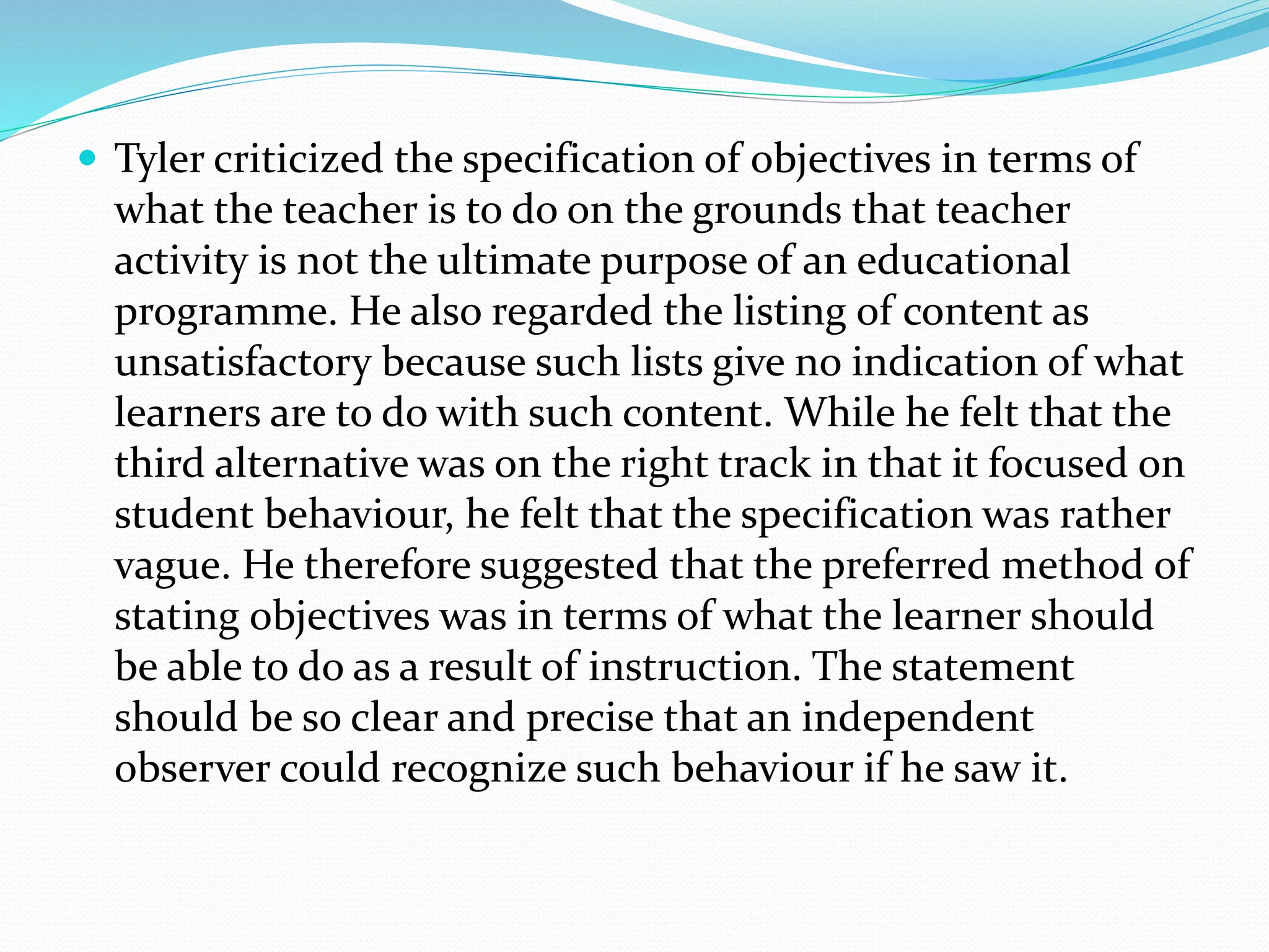  Tyler criticized the specification of objectives in terms of
what the teacher is to do on the grounds that teacher
activity is not the ultimate purpose of an educational
programme. He also regarded the listing of content as
unsatisfactory because such lists give no indication of what
learners are to do with such content. While he felt that the
third alternative was on the right track in that it focused on
student behaviour, he felt that the specification was rather
vague. He therefore suggested that the preferred method of
stating objectives was in terms of what the learner should
be able to do as a result of instruction. The statement
should be so clear and precise that an independent
observer could recognize such behaviour if he saw it.
 