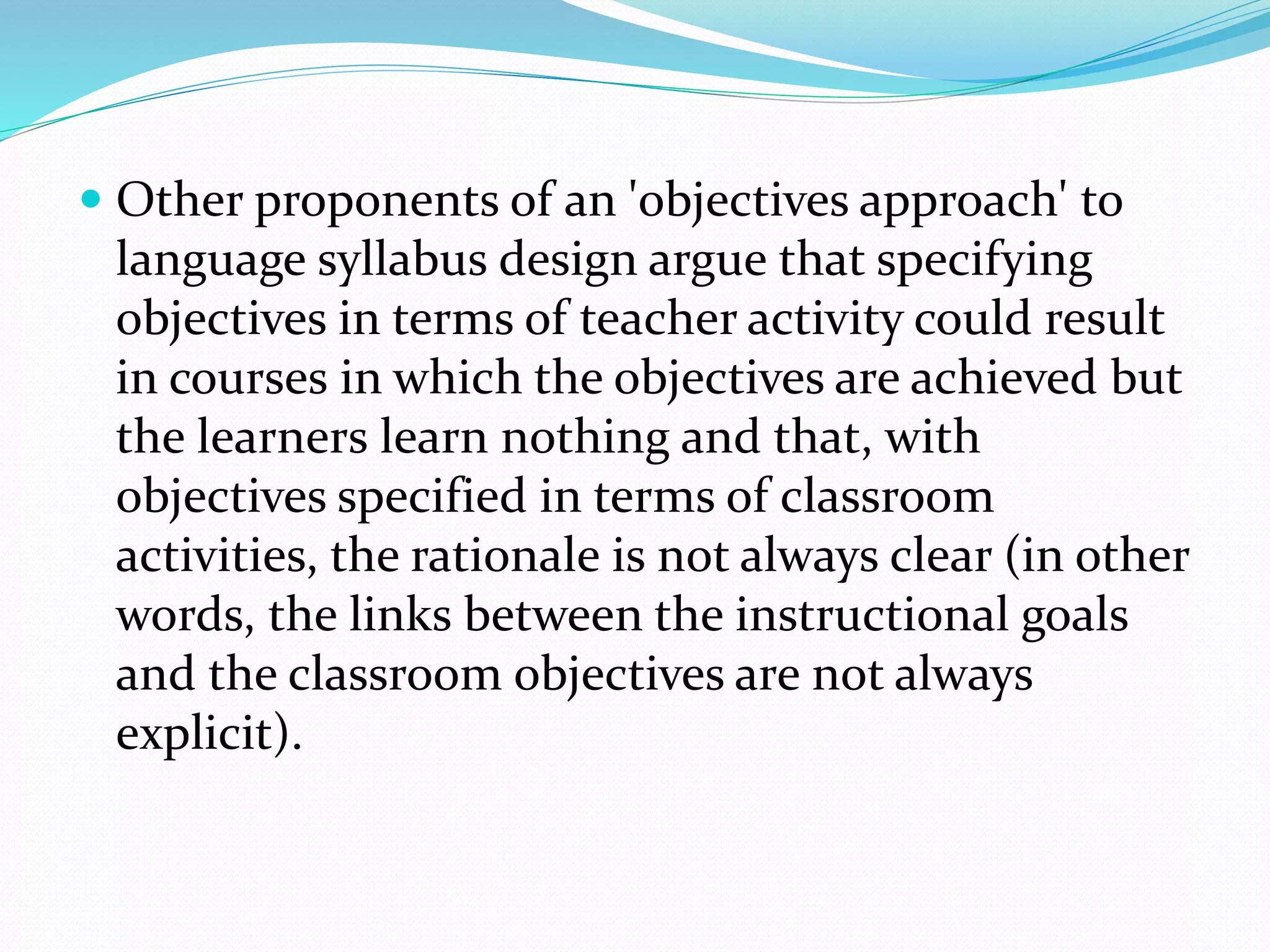  Other proponents of an 'objectives approach' to
language syllabus design argue that specifying
objectives in terms of teacher activity could result
in courses in which the objectives are achieved but
the learners learn nothing and that, with
objectives specified in terms of classroom
activities, the rationale is not always clear (in other
words, the links between the instructional goals
and the classroom objectives are not always
explicit).
 