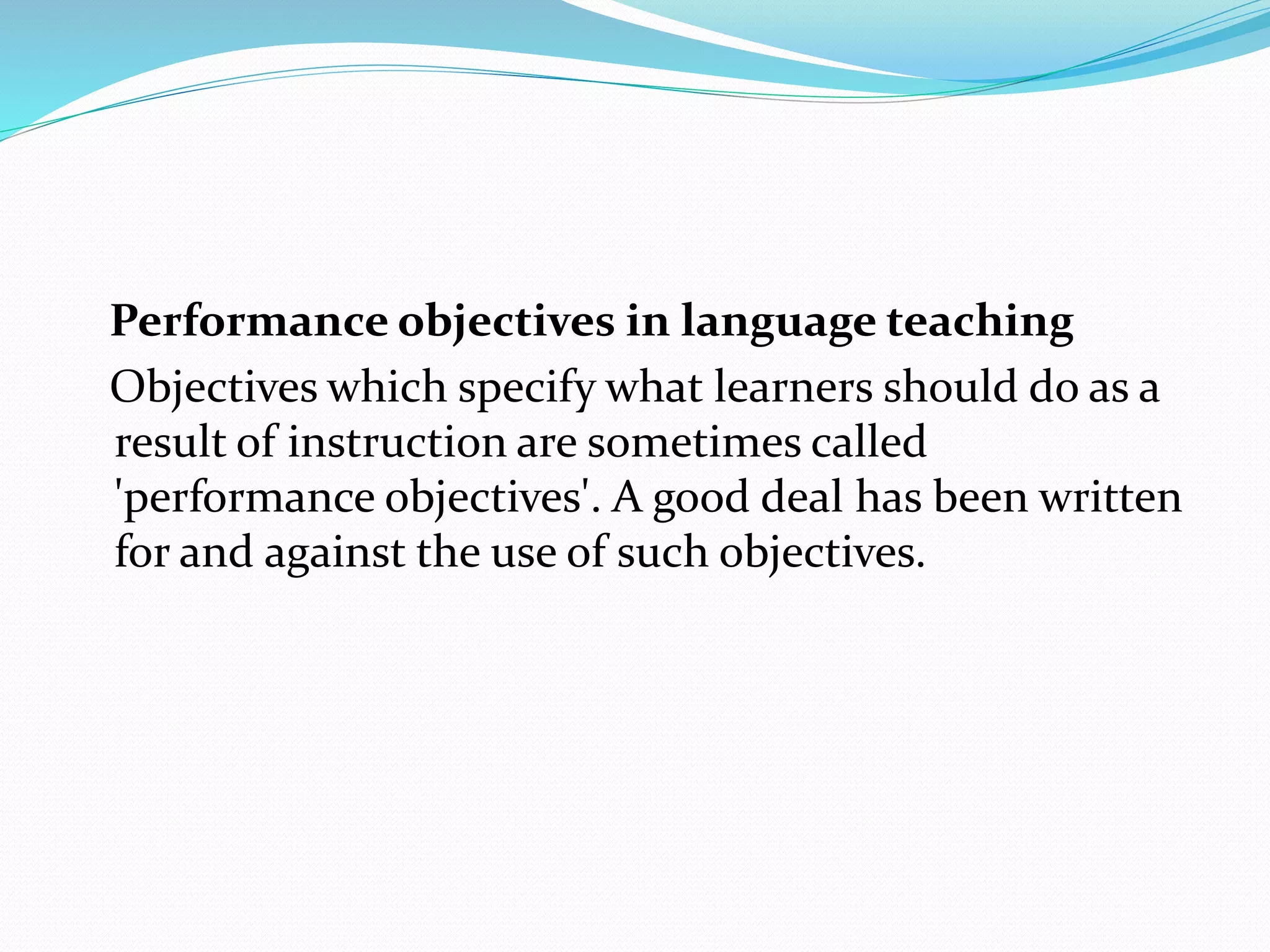 Performance objectives in language teaching
Objectives which specify what learners should do as a
result of instruction are sometimes called
'performance objectives'. A good deal has been written
for and against the use of such objectives.
 