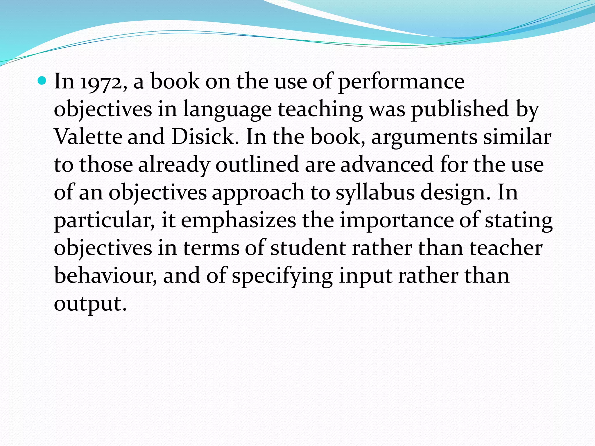  In 1972, a book on the use of performance
objectives in language teaching was published by
Valette and Disick. In the book, arguments similar
to those already outlined are advanced for the use
of an objectives approach to syllabus design. In
particular, it emphasizes the importance of stating
objectives in terms of student rather than teacher
behaviour, and of specifying input rather than
output.
 