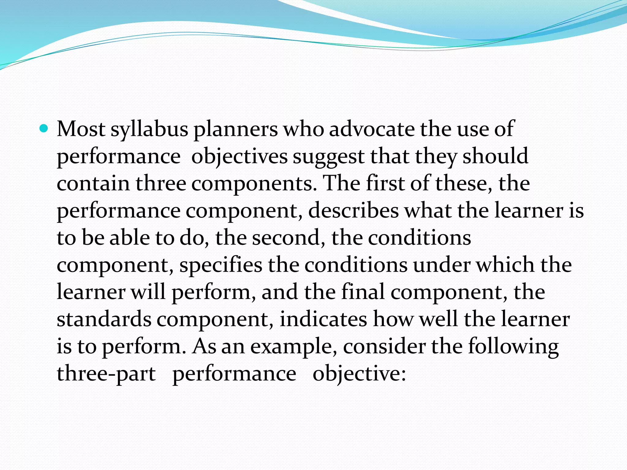  Most syllabus planners who advocate the use of
performance objectives suggest that they should
contain three components. The first of these, the
performance component, describes what the learner is
to be able to do, the second, the conditions
component, specifies the conditions under which the
learner will perform, and the final component, the
standards component, indicates how well the learner
is to perform. As an example, consider the following
three-part performance objective:
 