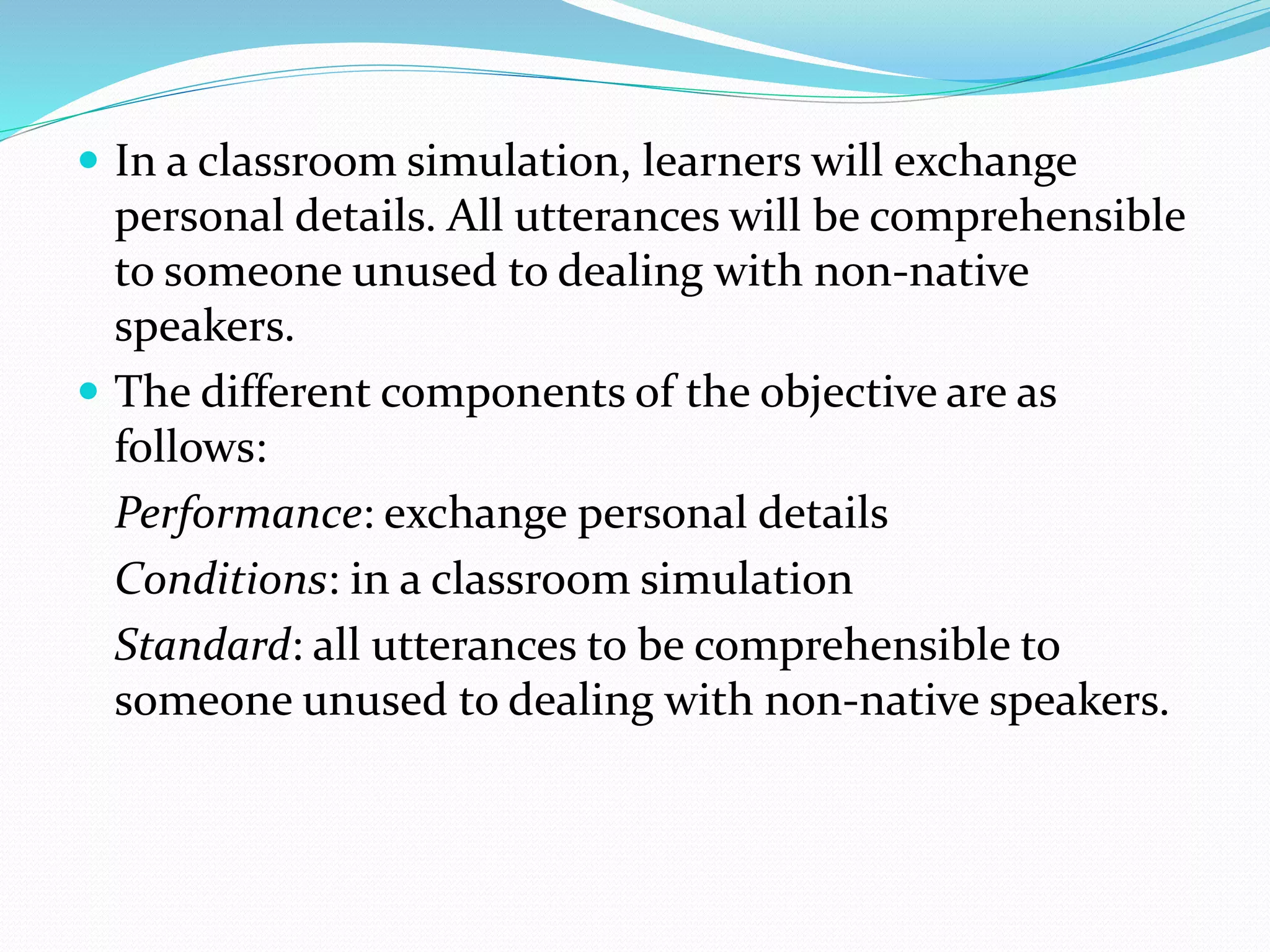  In a classroom simulation, learners will exchange
personal details. All utterances will be comprehensible
to someone unused to dealing with non-native
speakers.
 The different components of the objective are as
follows:
Performance: exchange personal details
Conditions: in a classroom simulation
Standard: all utterances to be comprehensible to
someone unused to dealing with non-native speakers.
 