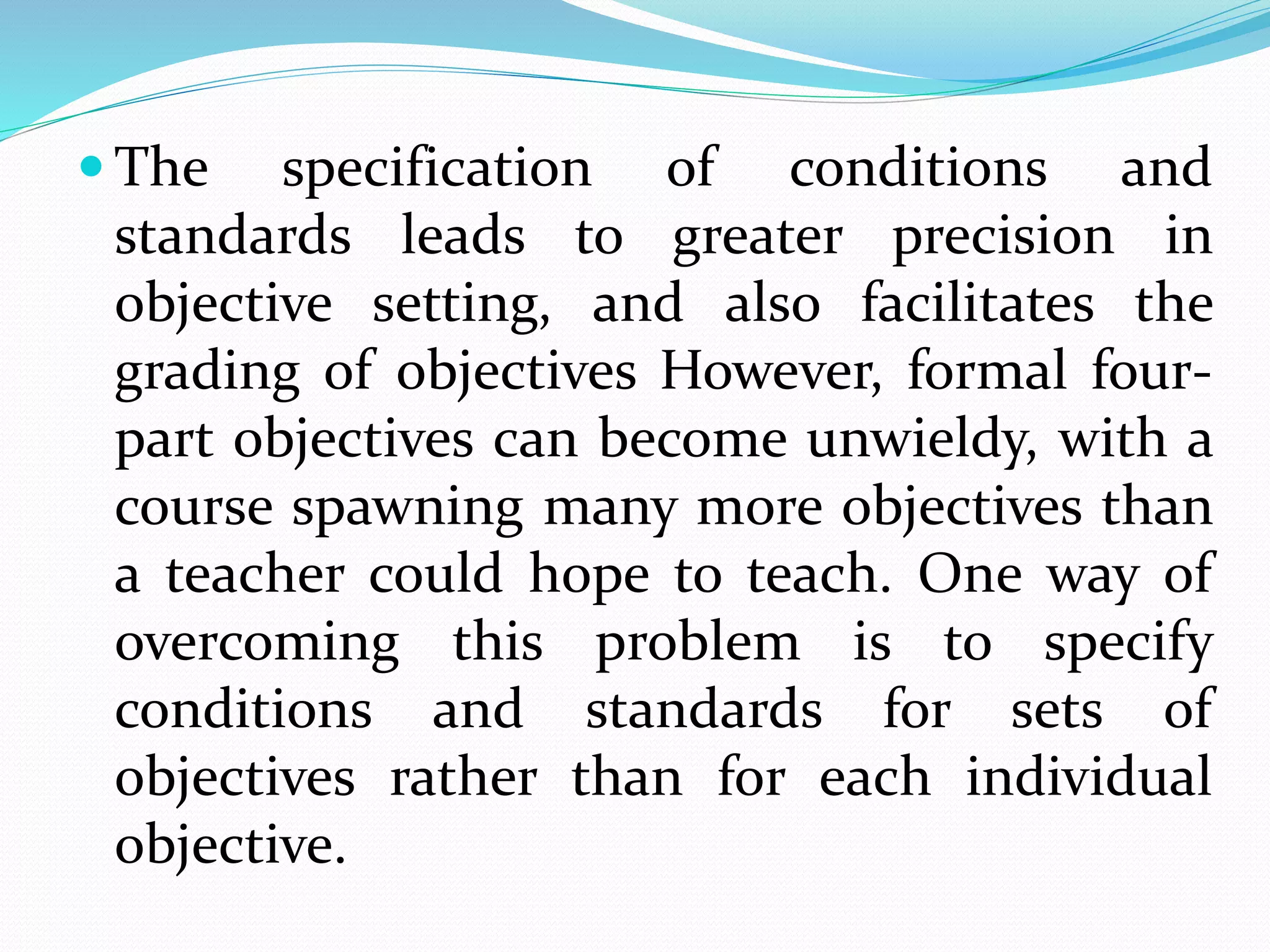  The specification of conditions and
standards leads to greater precision in
objective setting, and also facilitates the
grading of objectives However, formal four-
part objectives can become unwieldy, with a
course spawning many more objectives than
a teacher could hope to teach. One way of
overcoming this problem is to specify
conditions and standards for sets of
objectives rather than for each individual
objective.
 
