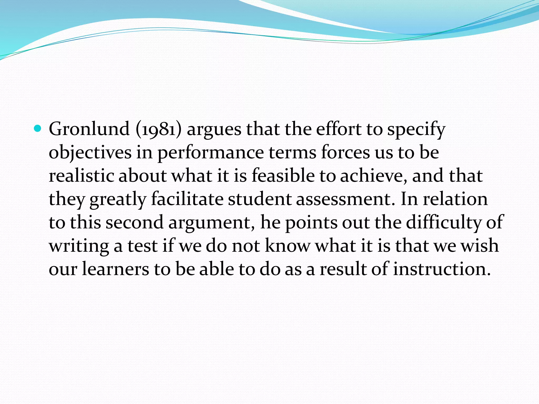  Gronlund (1981) argues that the effort to specify
objectives in performance terms forces us to be
realistic about what it is feasible to achieve, and that
they greatly facilitate student assessment. In relation
to this second argument, he points out the difficulty of
writing a test if we do not know what it is that we wish
our learners to be able to do as a result of instruction.
 