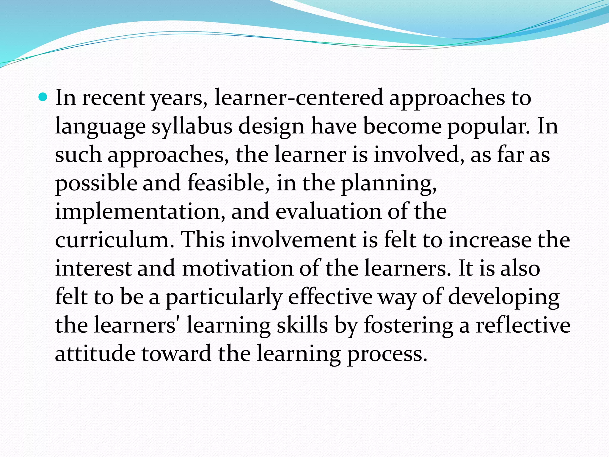  In recent years, learner-centered approaches to
language syllabus design have become popular. In
such approaches, the learner is involved, as far as
possible and feasible, in the planning,
implementation, and evaluation of the
curriculum. This involvement is felt to increase the
interest and motivation of the learners. It is also
felt to be a particularly effective way of developing
the learners' learning skills by fostering a reflective
attitude toward the learning process.
 