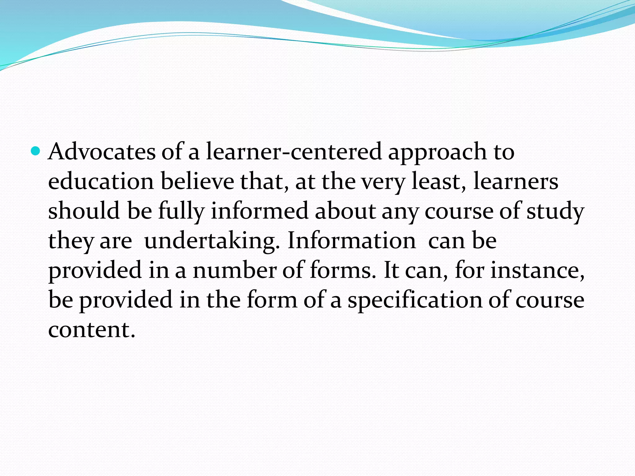  Advocates of a learner-centered approach to
education believe that, at the very least, learners
should be fully informed about any course of study
they are undertaking. Information can be
provided in a number of forms. It can, for instance,
be provided in the form of a specification of course
content.
 